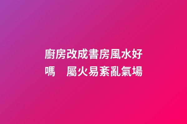 廚房改成書房風水好嗎　屬火易紊亂氣場